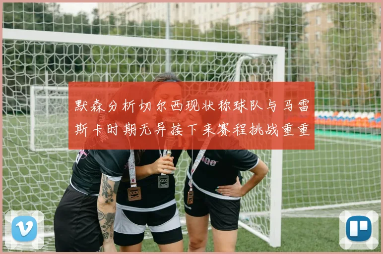 默森分析切尔西现状称球队与马雷斯卡时期无异接下来赛程挑战重重