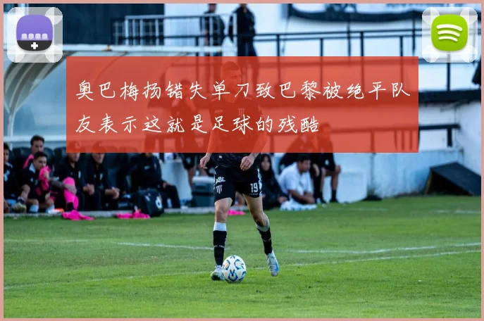 奥巴梅扬错失单刀致巴黎被绝平队友表示这就是足球的残酷