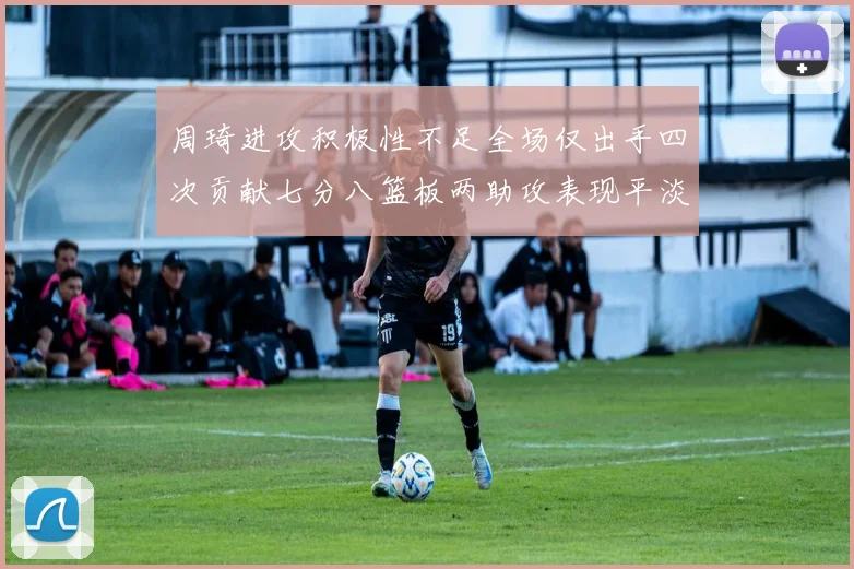 周琦进攻积极性不足全场仅出手四次贡献七分八篮板两助攻表现平淡