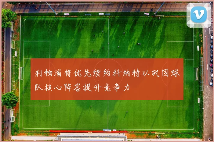 利物浦将优先续约科纳特以巩固球队核心阵容提升竞争力