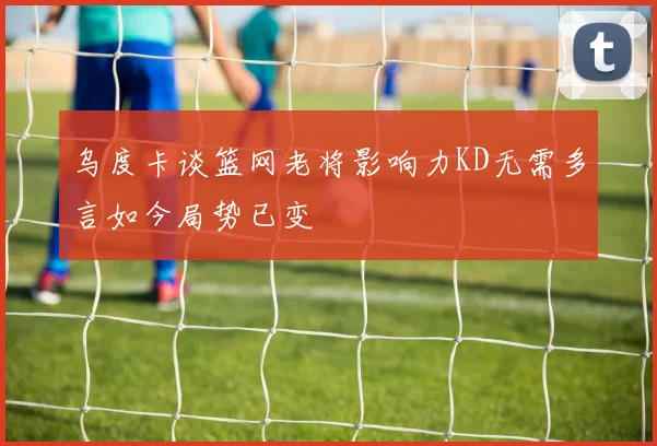乌度卡谈篮网老将影响力KD无需多言如今局势已变