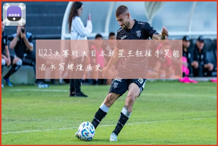 U23决赛对决日本新星王钰栋李昊能否书写辉煌历史