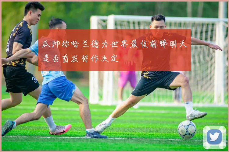 瓜帅称哈兰德为世界最佳前锋明天是否首发将作决定