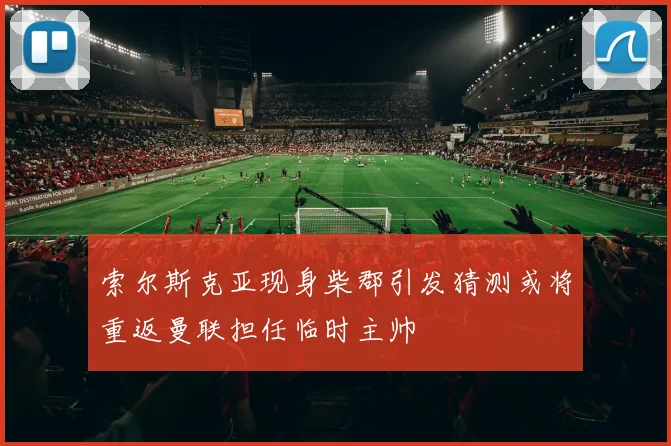 索尔斯克亚现身柴郡引发猜测或将重返曼联担任临时主帅