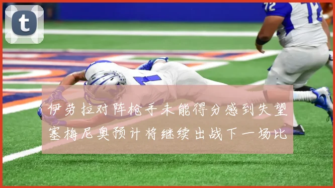 伊劳拉对阵枪手未能得分感到失望塞梅尼奥预计将继续出战下一场比赛