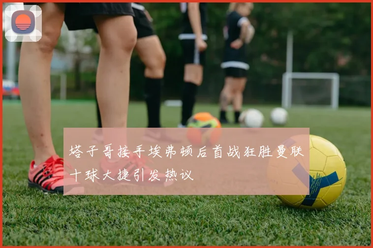 塔子哥接手埃弗顿后首战狂胜曼联十球大捷引发热议