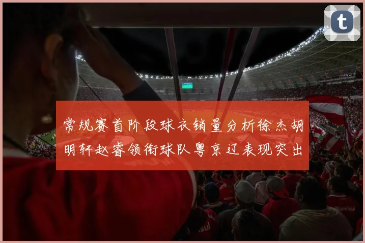 常规赛首阶段球衣销量分析徐杰胡明轩赵睿领衔球队粤京辽表现突出