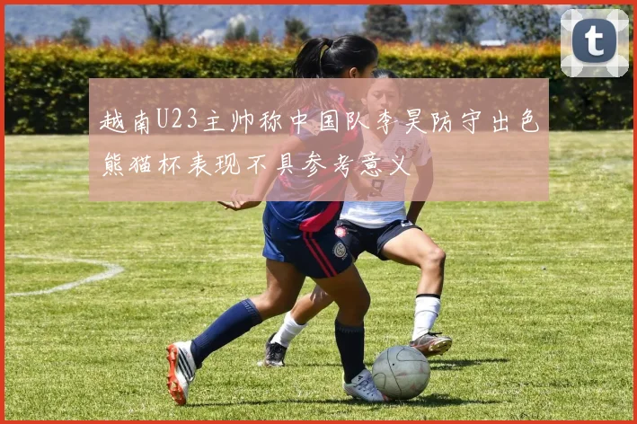 越南U23主帅称中国队李昊防守出色熊猫杯表现不具参考意义