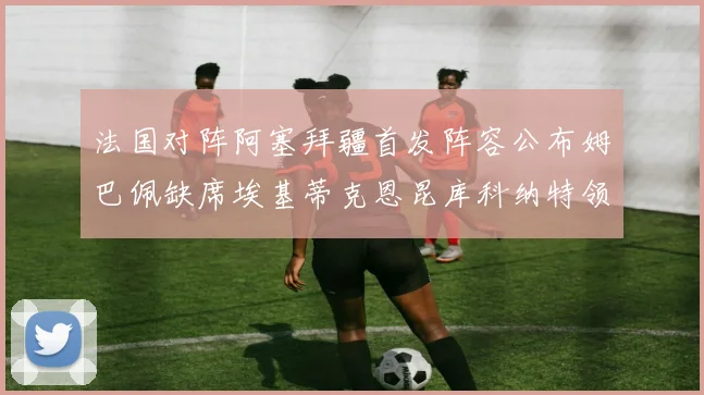 法国对阵阿塞拜疆首发阵容公布姆巴佩缺席埃基蒂克恩昆库科纳特领衔出战