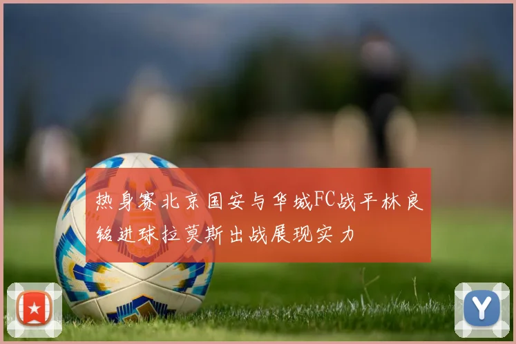 热身赛北京国安与华城FC战平林良铭进球拉莫斯出战展现实力