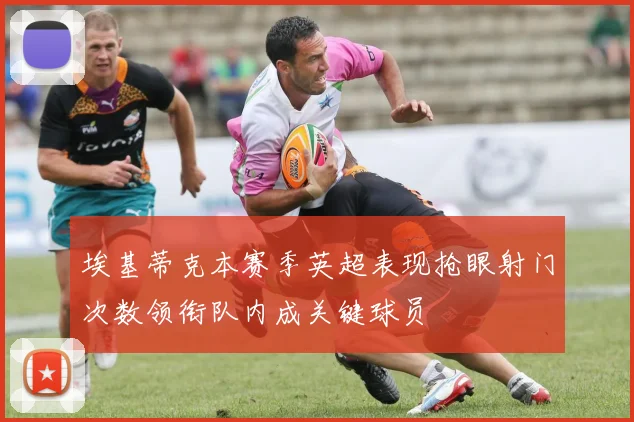 埃基蒂克本赛季英超表现抢眼射门次数领衔队内成关键球员