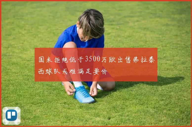 国米拒绝低于3500万欧出售弗拉泰西球队或难满足要价