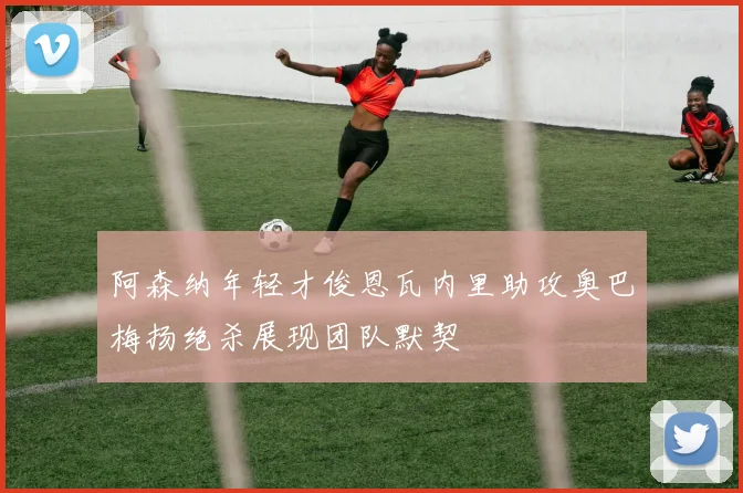 阿森纳年轻才俊恩瓦内里助攻奥巴梅扬绝杀展现团队默契