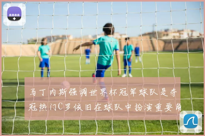 马丁内斯强调世界杯冠军球队是夺冠热门C罗依旧在球队中扮演重要角色