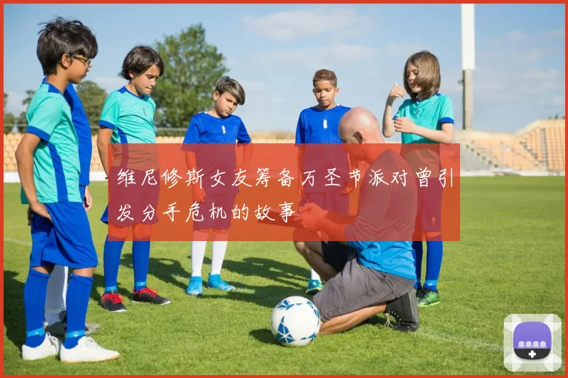 维尼修斯女友筹备万圣节派对曾引发分手危机的故事