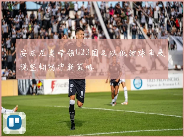 安东尼奥带领U23国足以低控球率展现坚韧防守新策略