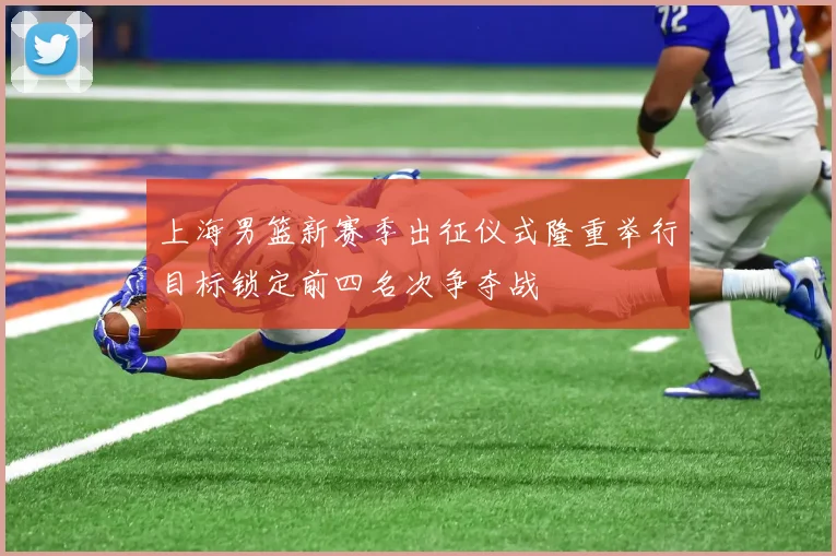 上海男篮新赛季出征仪式隆重举行目标锁定前四名次争夺战