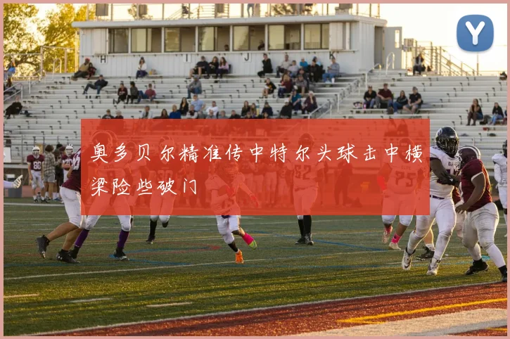 奥多贝尔精准传中特尔头球击中横梁险些破门