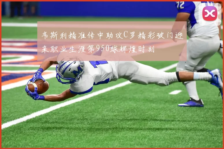 韦斯利精准传中助攻C罗精彩破门迎来职业生涯第950球辉煌时刻