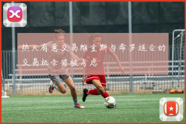 热火有意交易维金斯与希罗适合的交易机会将被考虑