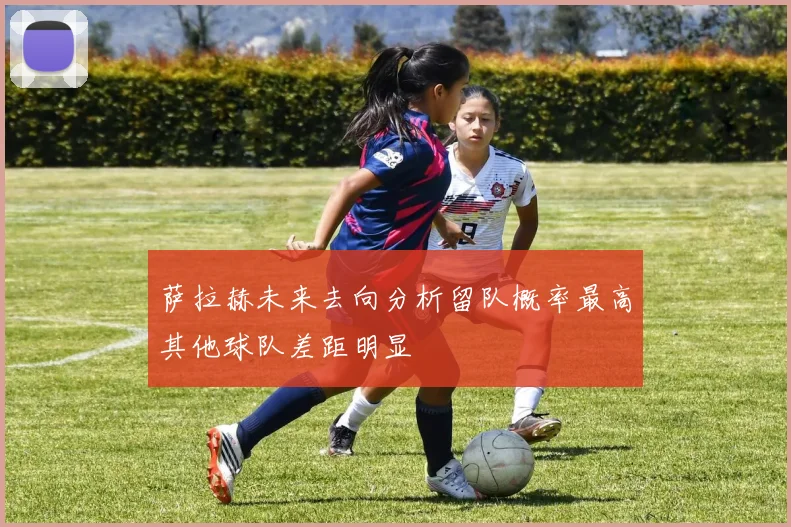 萨拉赫未来去向分析留队概率最高其他球队差距明显