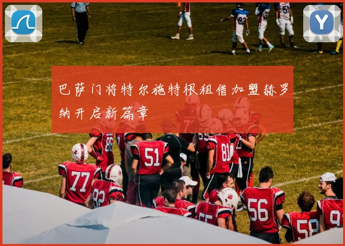 巴萨门将特尔施特根租借加盟赫罗纳开启新篇章