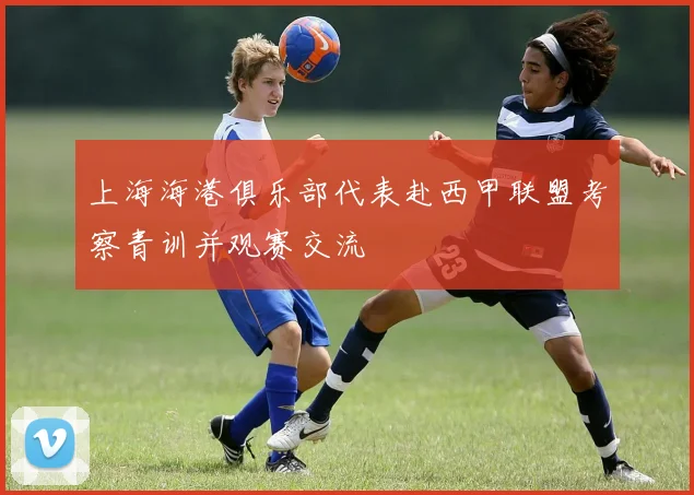 上海海港俱乐部代表赴西甲联盟考察青训并观赛交流