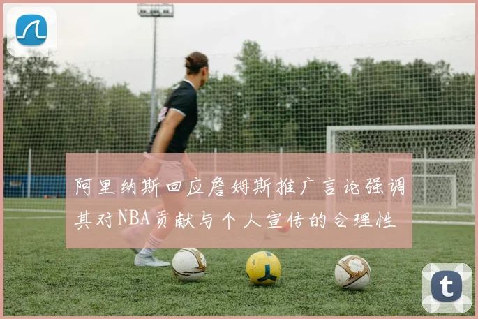 阿里纳斯回应詹姆斯推广言论强调其对NBA贡献与个人宣传的合理性