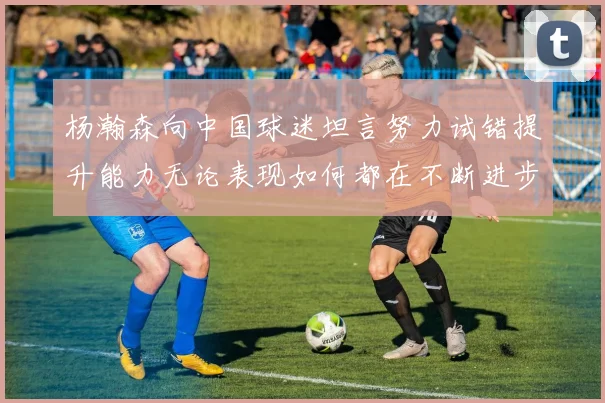 杨瀚森向中国球迷坦言努力试错提升能力无论表现如何都在不断进步
