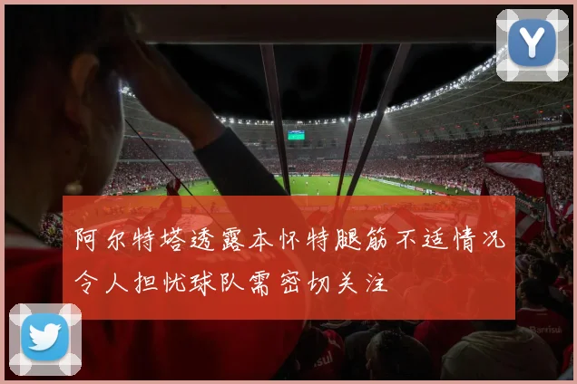 阿尔特塔透露本怀特腿筋不适情况令人担忧球队需密切关注