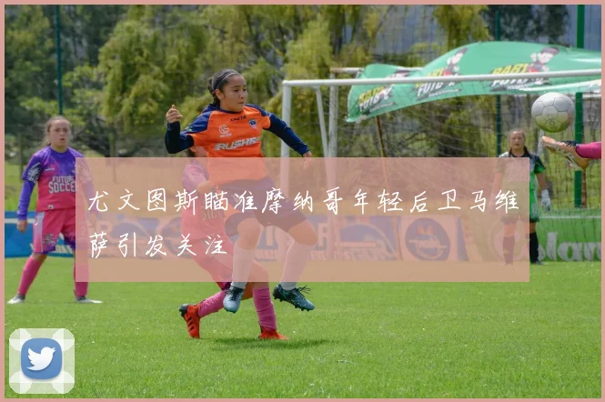 尤文图斯瞄准摩纳哥年轻后卫马维萨引发关注