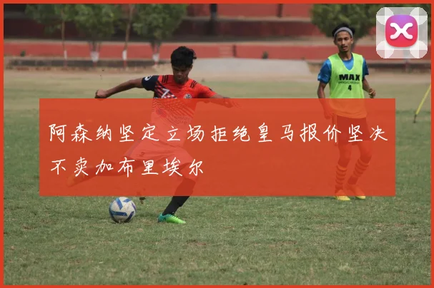 阿森纳坚定立场拒绝皇马报价坚决不卖加布里埃尔