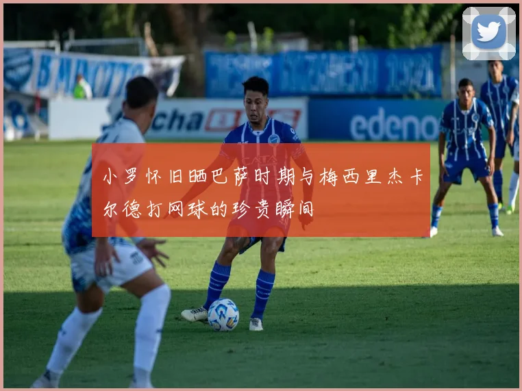 小罗怀旧晒巴萨时期与梅西里杰卡尔德打网球的珍贵瞬间
