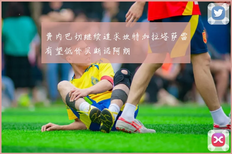 费内巴切继续追求坎特加拉塔萨雷有望低价买断诺阿朗