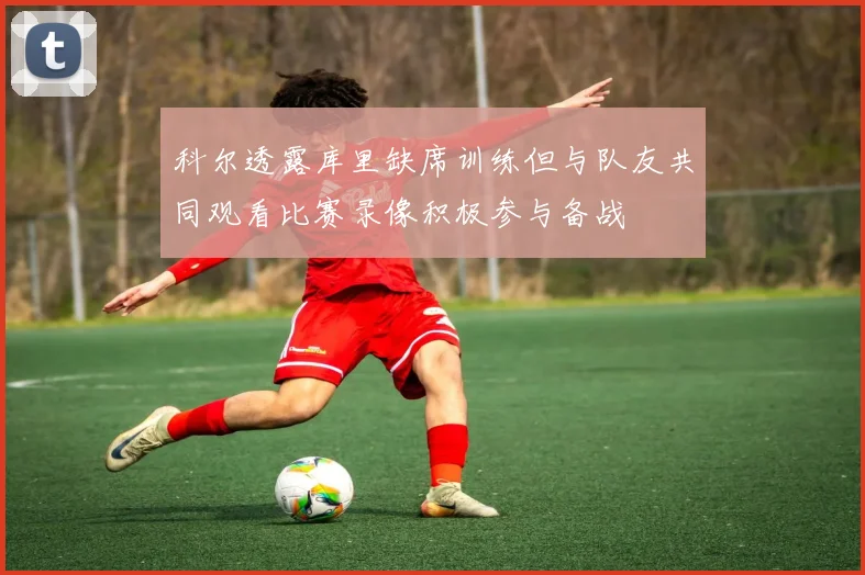 科尔透露库里缺席训练但与队友共同观看比赛录像积极参与备战