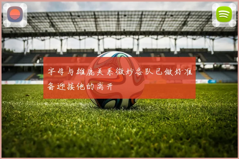 字母与雄鹿关系微妙各队已做好准备迎接他的离开