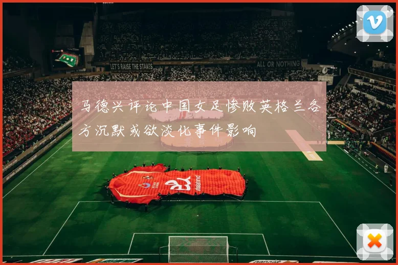 马德兴评论中国女足惨败英格兰各方沉默或欲淡化事件影响