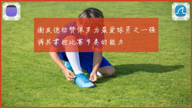 谢泼德称赞保罗为最爱球员之一强调其掌控比赛节奏的能力